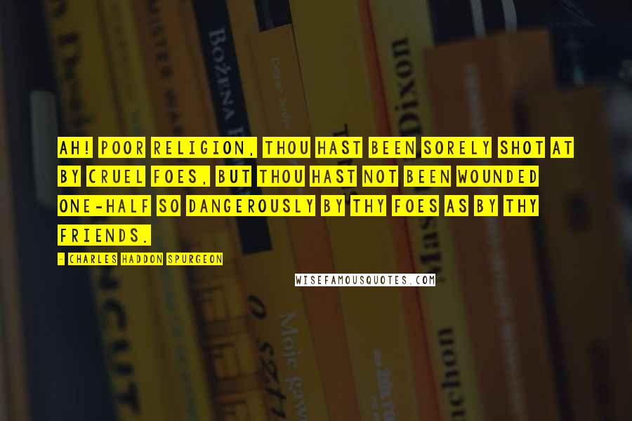 Charles Haddon Spurgeon Quotes: Ah! poor religion, thou hast been sorely shot at by cruel foes, but thou hast not been wounded one-half so dangerously by thy foes as by thy friends.