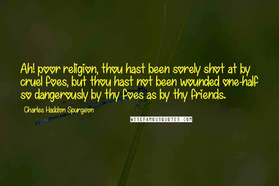 Charles Haddon Spurgeon Quotes: Ah! poor religion, thou hast been sorely shot at by cruel foes, but thou hast not been wounded one-half so dangerously by thy foes as by thy friends.