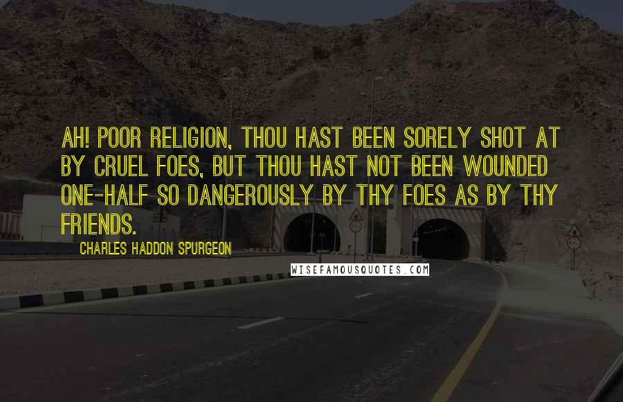 Charles Haddon Spurgeon Quotes: Ah! poor religion, thou hast been sorely shot at by cruel foes, but thou hast not been wounded one-half so dangerously by thy foes as by thy friends.