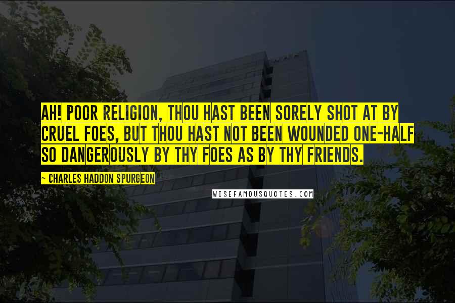 Charles Haddon Spurgeon Quotes: Ah! poor religion, thou hast been sorely shot at by cruel foes, but thou hast not been wounded one-half so dangerously by thy foes as by thy friends.