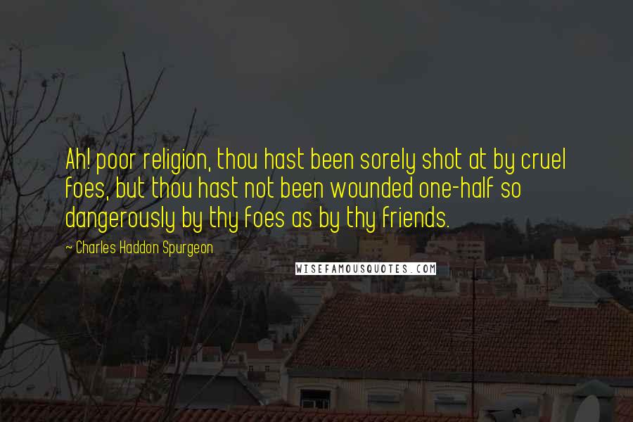 Charles Haddon Spurgeon Quotes: Ah! poor religion, thou hast been sorely shot at by cruel foes, but thou hast not been wounded one-half so dangerously by thy foes as by thy friends.