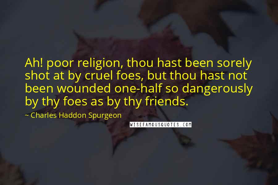 Charles Haddon Spurgeon Quotes: Ah! poor religion, thou hast been sorely shot at by cruel foes, but thou hast not been wounded one-half so dangerously by thy foes as by thy friends.