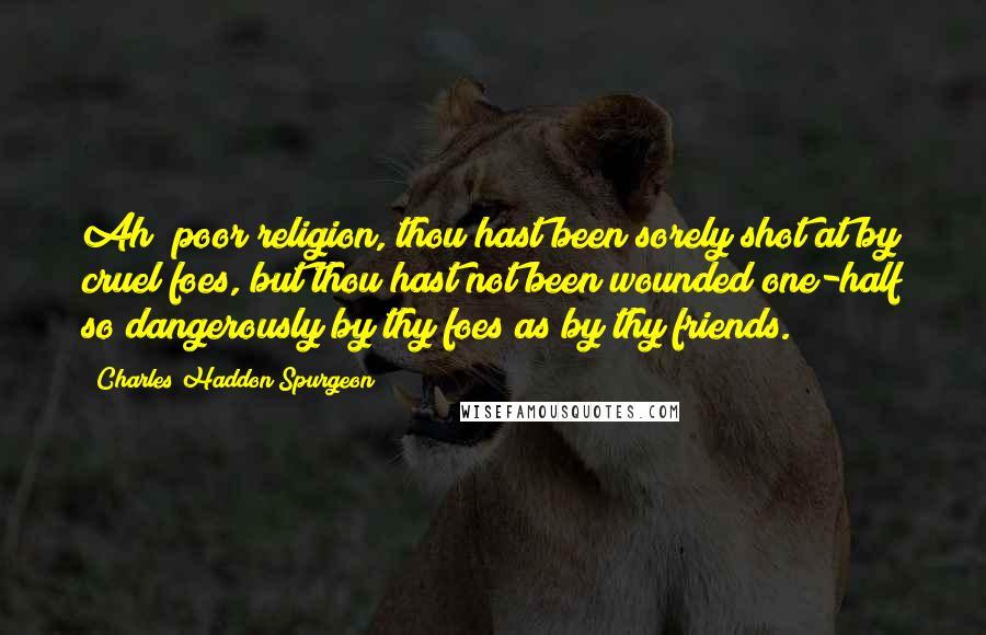 Charles Haddon Spurgeon Quotes: Ah! poor religion, thou hast been sorely shot at by cruel foes, but thou hast not been wounded one-half so dangerously by thy foes as by thy friends.