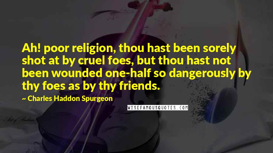 Charles Haddon Spurgeon Quotes: Ah! poor religion, thou hast been sorely shot at by cruel foes, but thou hast not been wounded one-half so dangerously by thy foes as by thy friends.