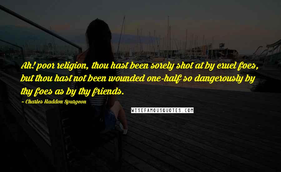 Charles Haddon Spurgeon Quotes: Ah! poor religion, thou hast been sorely shot at by cruel foes, but thou hast not been wounded one-half so dangerously by thy foes as by thy friends.