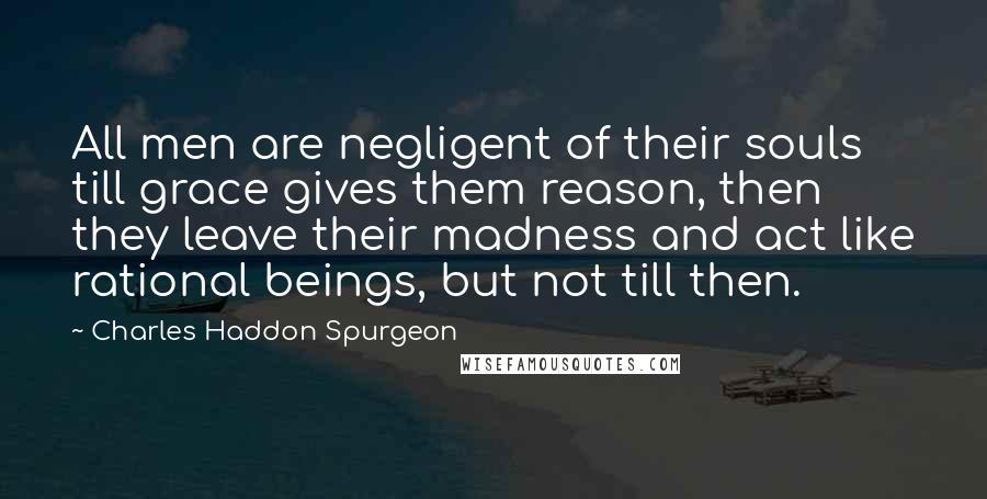 Charles Haddon Spurgeon Quotes: All men are negligent of their souls till grace gives them reason, then they leave their madness and act like rational beings, but not till then.