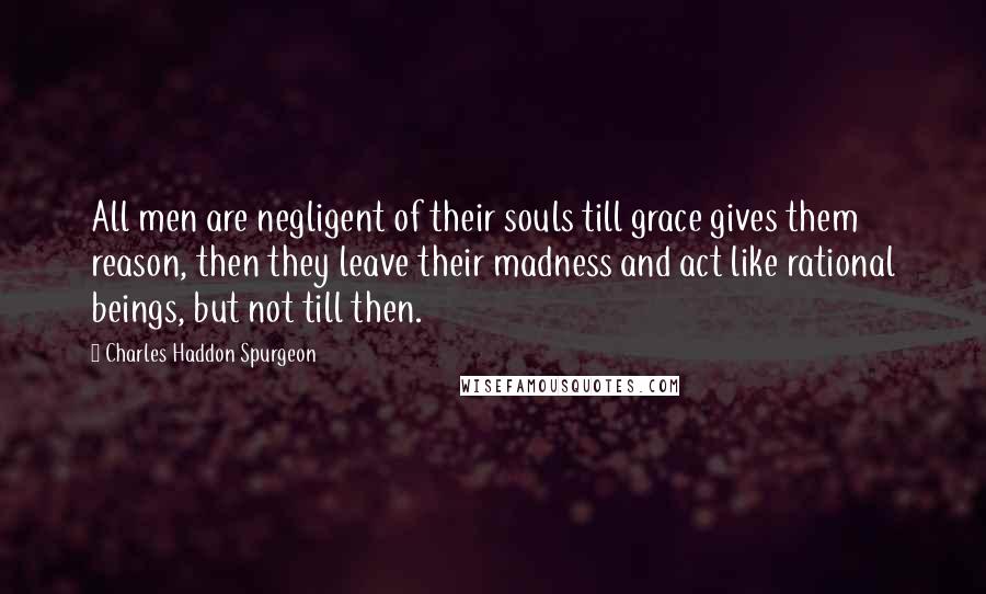 Charles Haddon Spurgeon Quotes: All men are negligent of their souls till grace gives them reason, then they leave their madness and act like rational beings, but not till then.