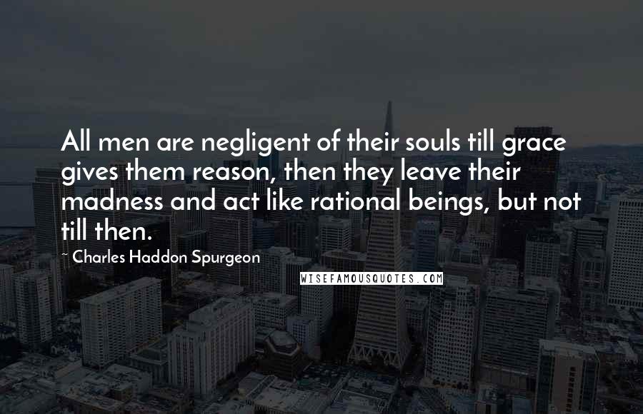 Charles Haddon Spurgeon Quotes: All men are negligent of their souls till grace gives them reason, then they leave their madness and act like rational beings, but not till then.