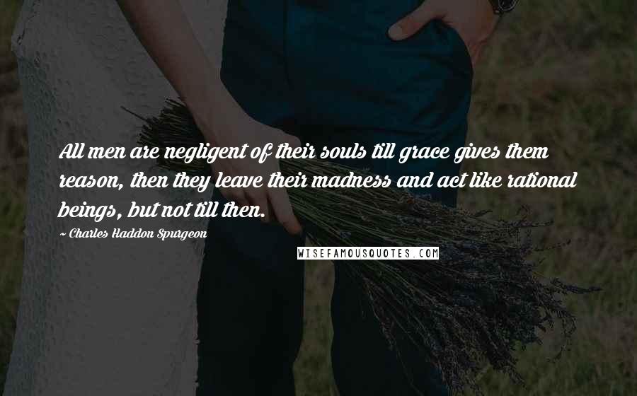 Charles Haddon Spurgeon Quotes: All men are negligent of their souls till grace gives them reason, then they leave their madness and act like rational beings, but not till then.