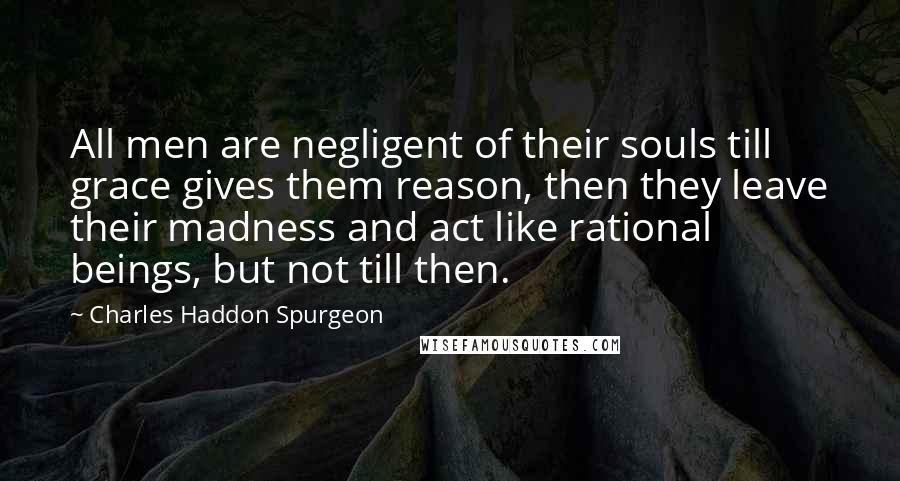 Charles Haddon Spurgeon Quotes: All men are negligent of their souls till grace gives them reason, then they leave their madness and act like rational beings, but not till then.