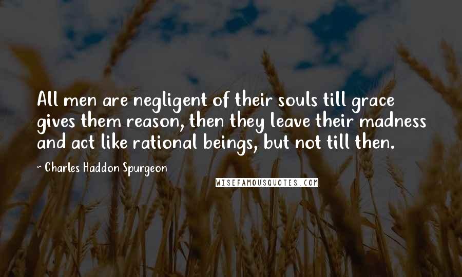 Charles Haddon Spurgeon Quotes: All men are negligent of their souls till grace gives them reason, then they leave their madness and act like rational beings, but not till then.
