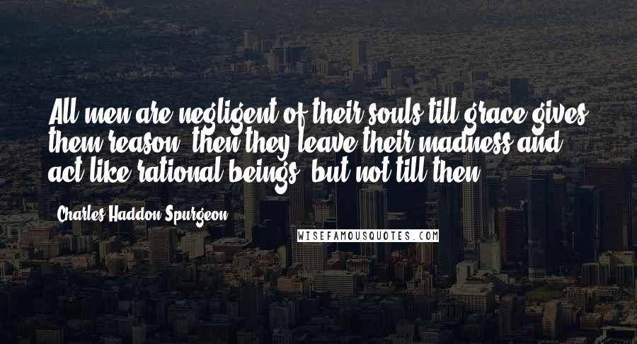 Charles Haddon Spurgeon Quotes: All men are negligent of their souls till grace gives them reason, then they leave their madness and act like rational beings, but not till then.