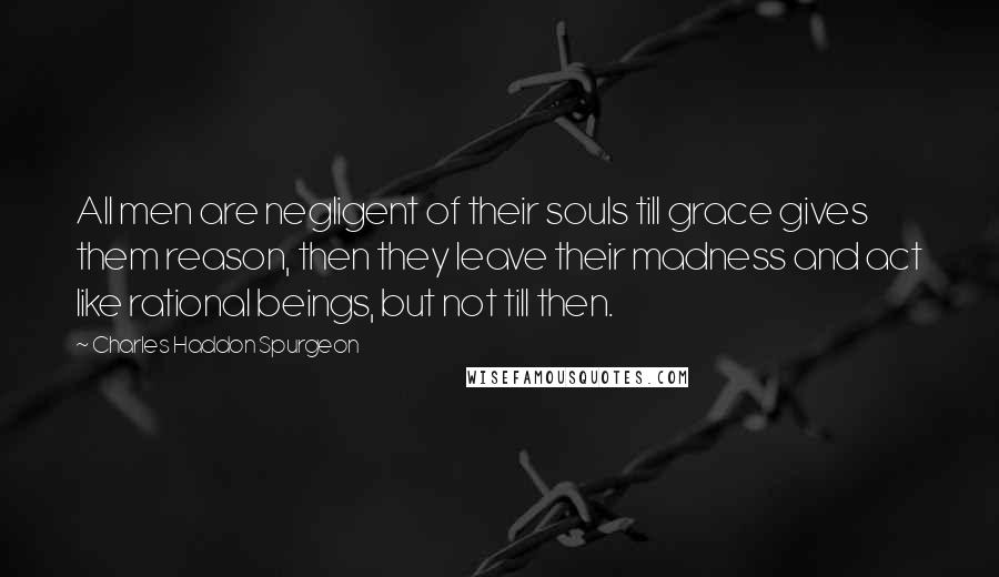 Charles Haddon Spurgeon Quotes: All men are negligent of their souls till grace gives them reason, then they leave their madness and act like rational beings, but not till then.