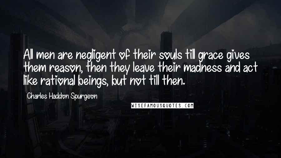 Charles Haddon Spurgeon Quotes: All men are negligent of their souls till grace gives them reason, then they leave their madness and act like rational beings, but not till then.