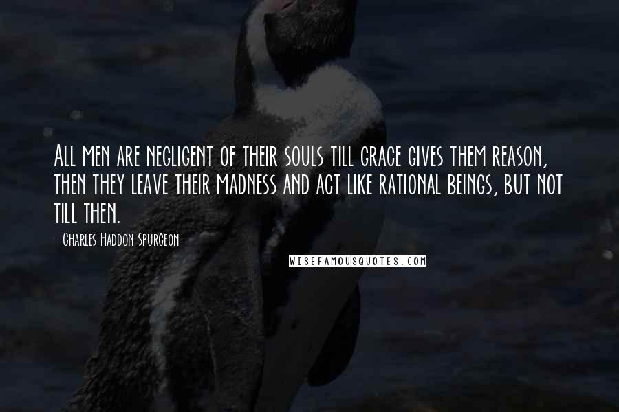 Charles Haddon Spurgeon Quotes: All men are negligent of their souls till grace gives them reason, then they leave their madness and act like rational beings, but not till then.