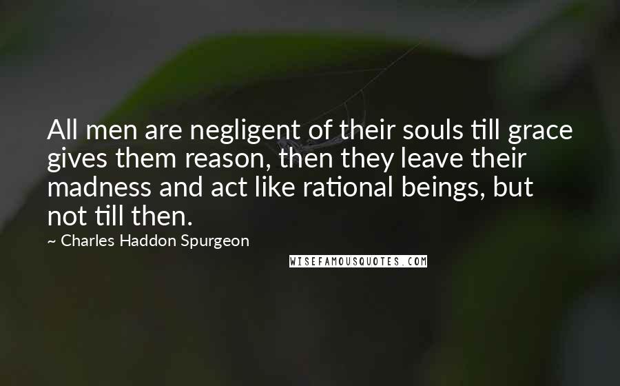 Charles Haddon Spurgeon Quotes: All men are negligent of their souls till grace gives them reason, then they leave their madness and act like rational beings, but not till then.