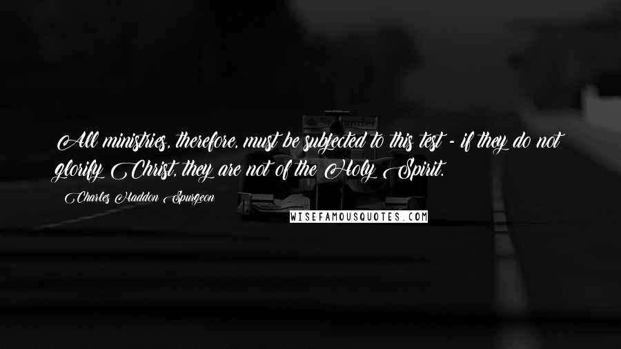 Charles Haddon Spurgeon Quotes: All ministries, therefore, must be subjected to this test - if they do not glorify Christ, they are not of the Holy Spirit.