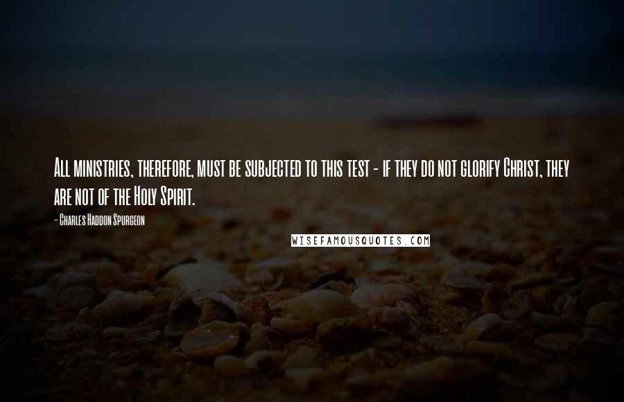 Charles Haddon Spurgeon Quotes: All ministries, therefore, must be subjected to this test - if they do not glorify Christ, they are not of the Holy Spirit.