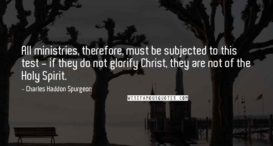 Charles Haddon Spurgeon Quotes: All ministries, therefore, must be subjected to this test - if they do not glorify Christ, they are not of the Holy Spirit.