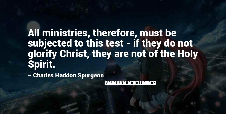 Charles Haddon Spurgeon Quotes: All ministries, therefore, must be subjected to this test - if they do not glorify Christ, they are not of the Holy Spirit.