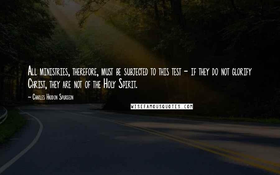 Charles Haddon Spurgeon Quotes: All ministries, therefore, must be subjected to this test - if they do not glorify Christ, they are not of the Holy Spirit.