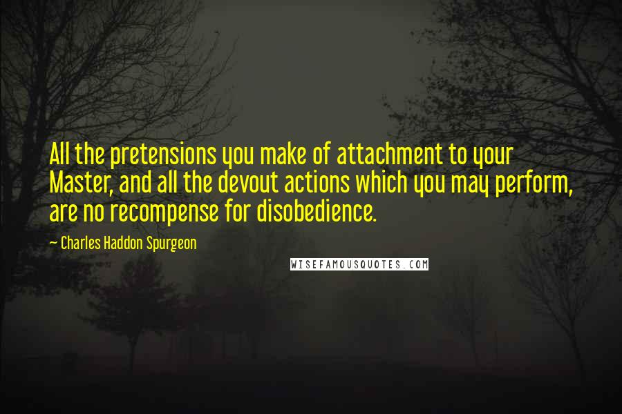 Charles Haddon Spurgeon Quotes: All the pretensions you make of attachment to your Master, and all the devout actions which you may perform, are no recompense for disobedience.