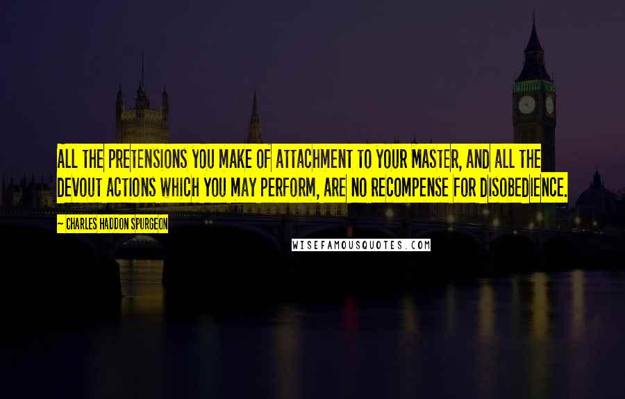 Charles Haddon Spurgeon Quotes: All the pretensions you make of attachment to your Master, and all the devout actions which you may perform, are no recompense for disobedience.