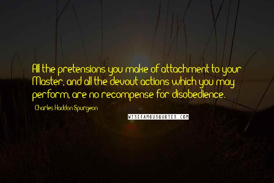 Charles Haddon Spurgeon Quotes: All the pretensions you make of attachment to your Master, and all the devout actions which you may perform, are no recompense for disobedience.