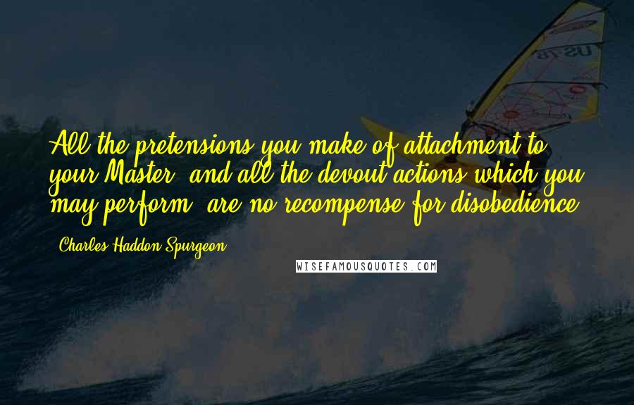 Charles Haddon Spurgeon Quotes: All the pretensions you make of attachment to your Master, and all the devout actions which you may perform, are no recompense for disobedience.