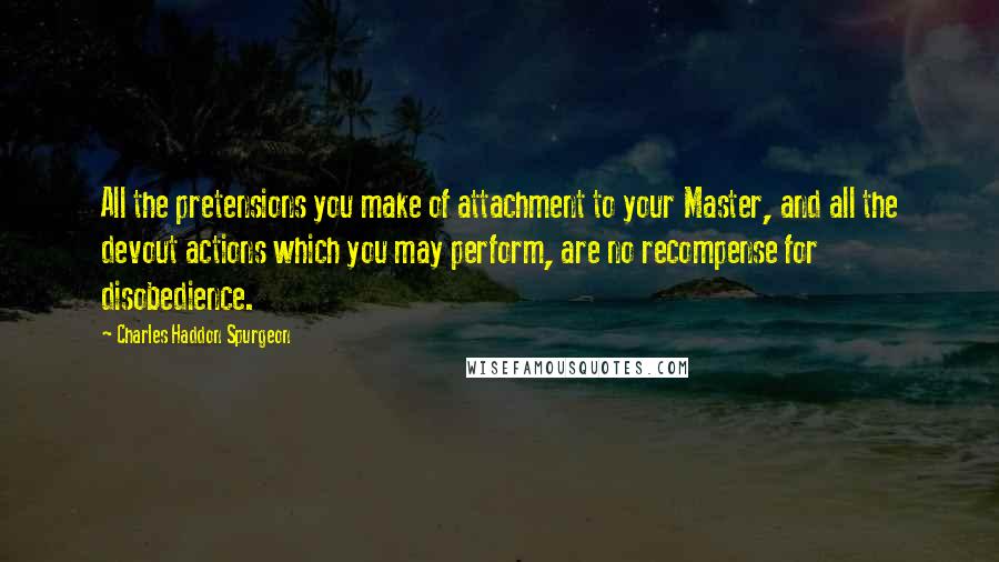 Charles Haddon Spurgeon Quotes: All the pretensions you make of attachment to your Master, and all the devout actions which you may perform, are no recompense for disobedience.