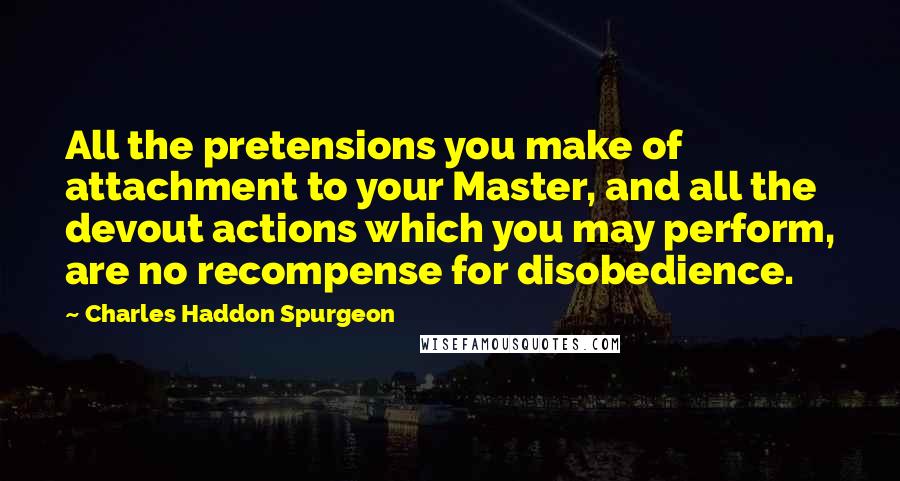 Charles Haddon Spurgeon Quotes: All the pretensions you make of attachment to your Master, and all the devout actions which you may perform, are no recompense for disobedience.