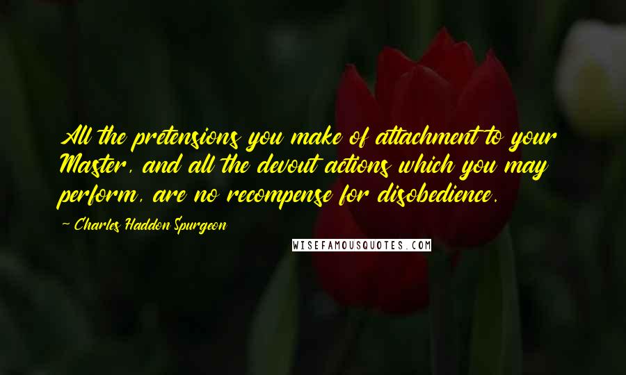 Charles Haddon Spurgeon Quotes: All the pretensions you make of attachment to your Master, and all the devout actions which you may perform, are no recompense for disobedience.