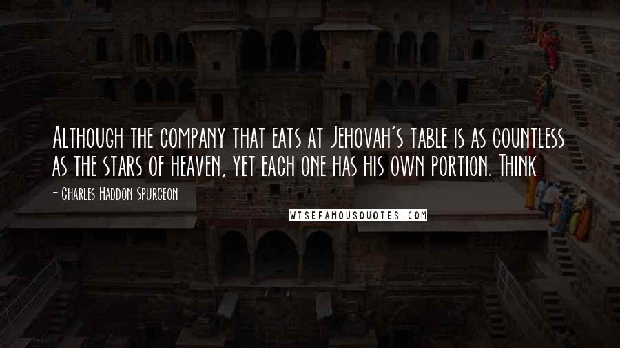 Charles Haddon Spurgeon Quotes: Although the company that eats at Jehovah's table is as countless as the stars of heaven, yet each one has his own portion. Think