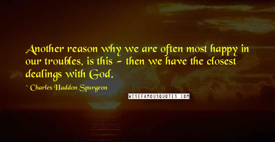 Charles Haddon Spurgeon Quotes: Another reason why we are often most happy in our troubles, is this - then we have the closest dealings with God.