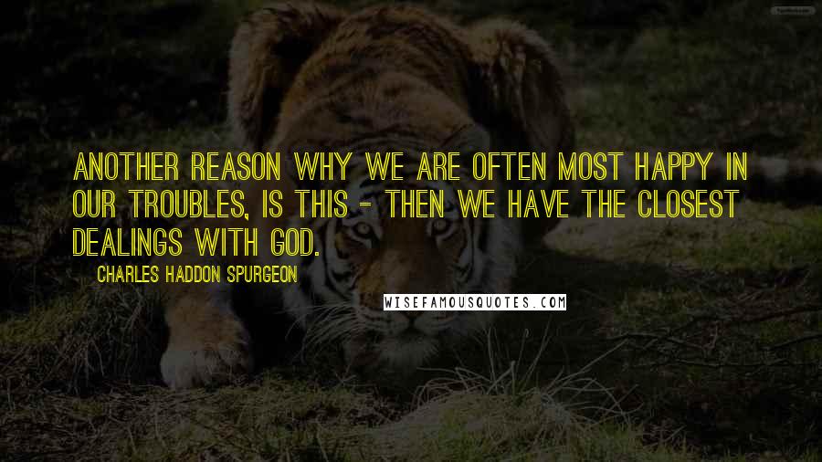 Charles Haddon Spurgeon Quotes: Another reason why we are often most happy in our troubles, is this - then we have the closest dealings with God.