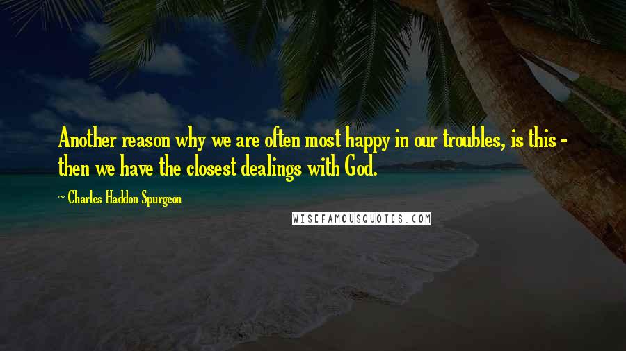 Charles Haddon Spurgeon Quotes: Another reason why we are often most happy in our troubles, is this - then we have the closest dealings with God.