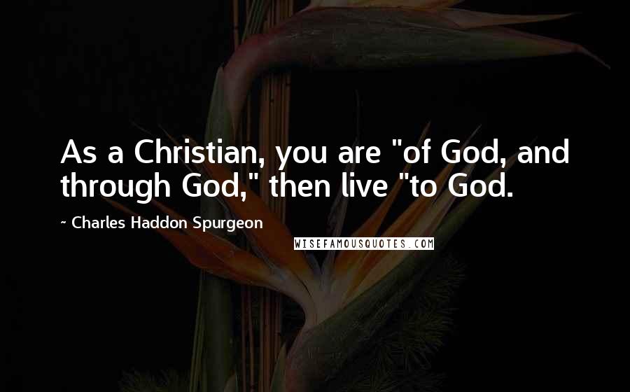 Charles Haddon Spurgeon Quotes: As a Christian, you are "of God, and through God," then live "to God.