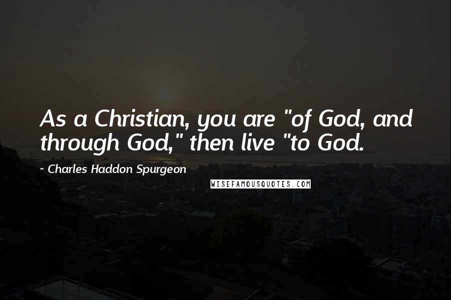 Charles Haddon Spurgeon Quotes: As a Christian, you are "of God, and through God," then live "to God.