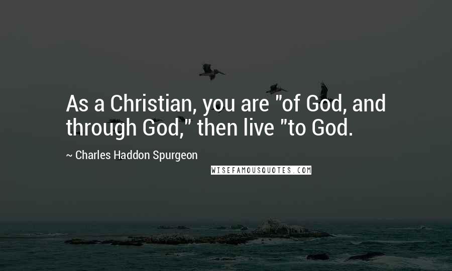 Charles Haddon Spurgeon Quotes: As a Christian, you are "of God, and through God," then live "to God.