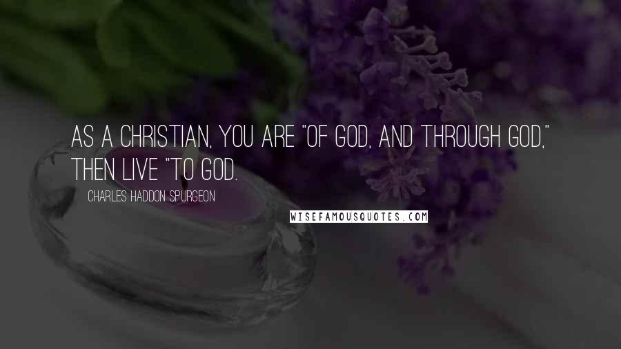 Charles Haddon Spurgeon Quotes: As a Christian, you are "of God, and through God," then live "to God.