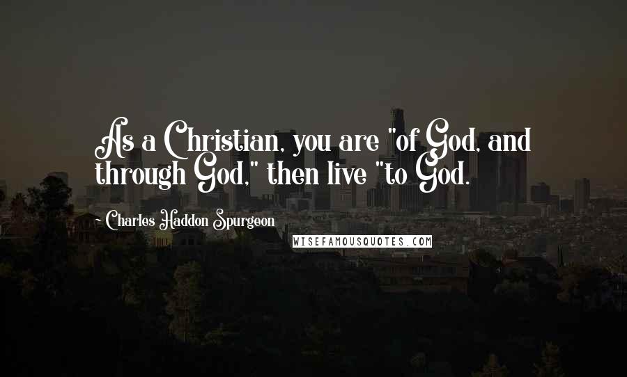 Charles Haddon Spurgeon Quotes: As a Christian, you are "of God, and through God," then live "to God.