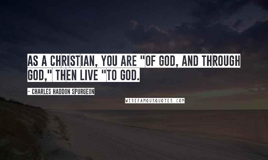 Charles Haddon Spurgeon Quotes: As a Christian, you are "of God, and through God," then live "to God.