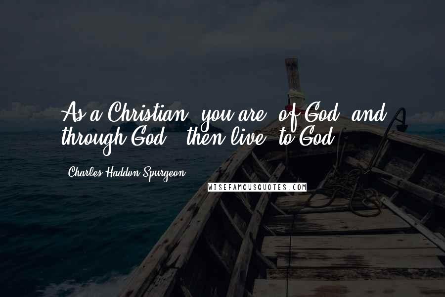 Charles Haddon Spurgeon Quotes: As a Christian, you are "of God, and through God," then live "to God.