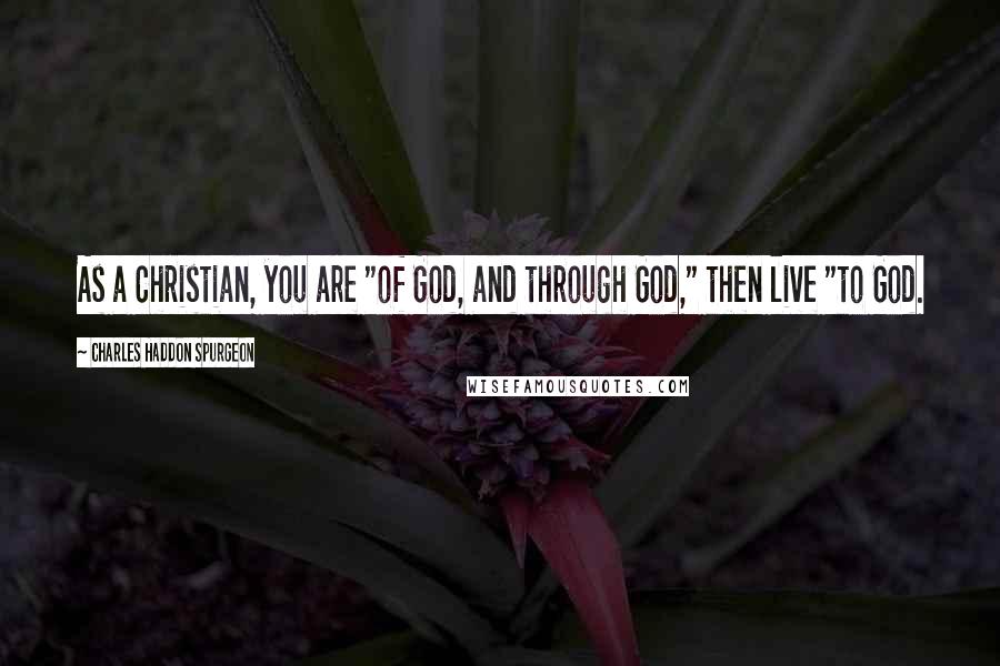 Charles Haddon Spurgeon Quotes: As a Christian, you are "of God, and through God," then live "to God.