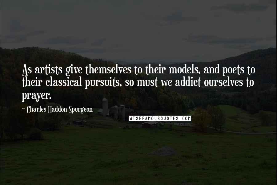 Charles Haddon Spurgeon Quotes: As artists give themselves to their models, and poets to their classical pursuits, so must we addict ourselves to prayer.