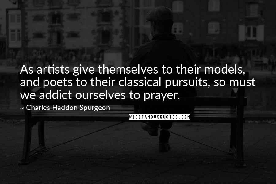 Charles Haddon Spurgeon Quotes: As artists give themselves to their models, and poets to their classical pursuits, so must we addict ourselves to prayer.