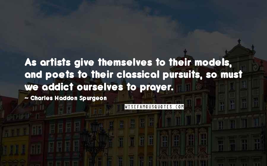 Charles Haddon Spurgeon Quotes: As artists give themselves to their models, and poets to their classical pursuits, so must we addict ourselves to prayer.