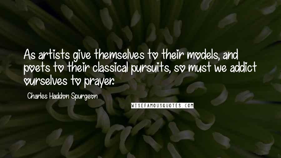 Charles Haddon Spurgeon Quotes: As artists give themselves to their models, and poets to their classical pursuits, so must we addict ourselves to prayer.