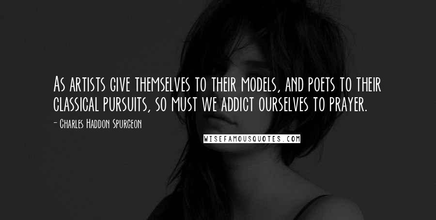 Charles Haddon Spurgeon Quotes: As artists give themselves to their models, and poets to their classical pursuits, so must we addict ourselves to prayer.