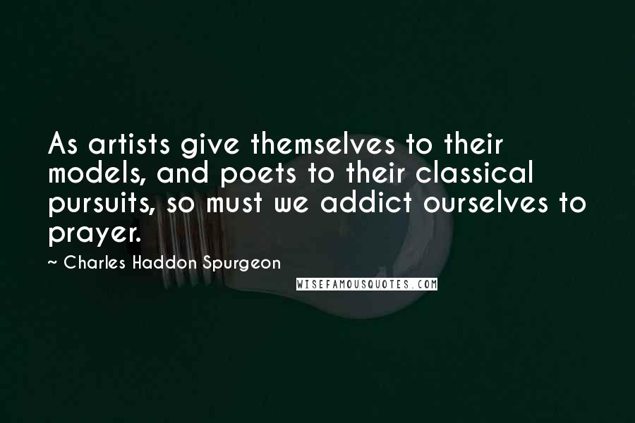 Charles Haddon Spurgeon Quotes: As artists give themselves to their models, and poets to their classical pursuits, so must we addict ourselves to prayer.